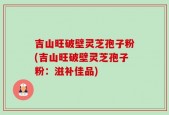 吉山旺破壁灵芝孢子粉(吉山旺破壁灵芝孢子粉：滋补佳品)