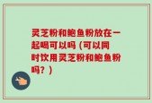 灵芝粉和鲍鱼粉放在一起喝可以吗 (可以同时饮用灵芝粉和鲍鱼粉吗？)