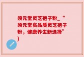 须元堂灵芝孢子粉_“须元堂高品质灵芝孢子粉，健康养生新选择”)