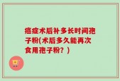癌症术后补多长时间孢子粉(术后多久能再次食用孢子粉？)