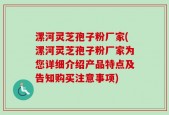漯河灵芝孢子粉厂家(漯河灵芝孢子粉厂家为您详细介绍产品特点及告知购买注意事项)