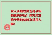 女人长期吃灵芝孢子粉胶囊的好处？探究灵芝孢子粉的功效及适用人群？