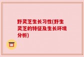 野灵芝生长习性(野生灵芝的特征及生长环境分析)