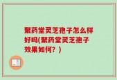 聚药堂灵芝孢子怎么样好吗(聚药堂灵芝孢子效果如何？)