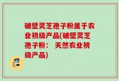 破壁灵芝孢子粉属于农业初级产品(破壁灵芝孢子粉： 天然农业初级产品)