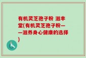 有机灵芝孢子粉 滋丰堂(有机灵芝孢子粉——滋养身心健康的选择)