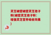 灵芝破壁破壁灵芝孢子粉(破壁灵芝孢子粉：增强灵芝营养吸收效果)