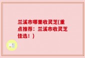 兰溪市哪里收灵芝(重点推荐：兰溪市收灵芝佳选！)