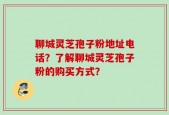 聊城灵芝孢子粉地址电话？了解聊城灵芝孢子粉的购买方式？