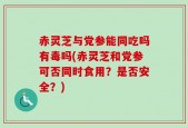 赤灵芝与党参能同吃吗有毒吗(赤灵芝和党参可否同时食用？是否安全？)