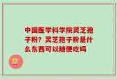 中国医学科学院灵芝孢子粉？灵芝孢子粉是什么东西可以随便吃吗