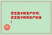 灵芝孢子粉生产许可(灵芝孢子粉获生产批准)