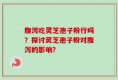 腹泻吃灵芝孢子粉行吗？探讨灵芝孢子粉对腹泻的影响？