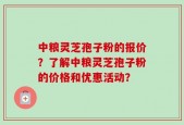 中粮灵芝孢子粉的报价？了解中粮灵芝孢子粉的价格和优惠活动？