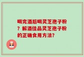 喝完酒后喝灵芝孢子粉？解酒佳品灵芝孢子粉的正确食用方法？