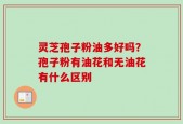 灵芝孢子粉油多好吗？孢子粉有油花和无油花有什么区别