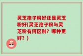 灵芝孢子粉好还是灵芝粉好(灵芝孢子粉与灵芝粉有何区别？哪种更好？)