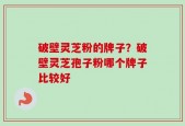 破壁灵芝粉的牌子？破壁灵芝孢子粉哪个牌子比较好