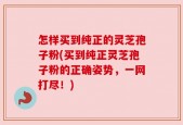 怎样买到纯正的灵芝孢子粉(买到纯正灵芝孢子粉的正确姿势，一网打尽！)