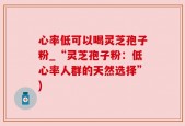 心率低可以喝灵芝孢子粉_“灵芝孢子粉：低心率人群的天然选择”)