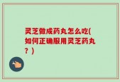 灵芝做成药丸怎么吃(如何正确服用灵芝药丸？)