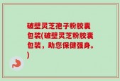 破壁灵芝孢子粉胶囊 包装(破壁灵芝粉胶囊包装，助您保健强身。)