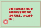 牙疼可以喝灵芝水吗女生能喝吗(牙疼可不可以喝灵芝水，女性适合吗？)