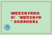 l破壁灵芝孢子粉的功效？“破壁灵芝孢子粉”这玩意真的有用么