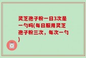 灵芝孢子粉一日3次是一勺吗(每日服用灵芝孢子粉三次，每次一勺)