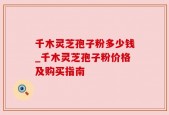 千木灵芝孢子粉多少钱_千木灵芝孢子粉价格及购买指南