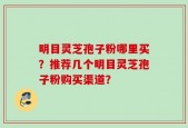 明目灵芝孢子粉哪里买？推荐几个明目灵芝孢子粉购买渠道？