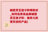 破壁灵芝孢子粉哪款好_如何选择高品质破壁灵芝孢子粉：推荐几款受欢迎的产品)