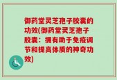 御药堂灵芝孢子胶囊的功效(御药堂灵芝孢子胶囊：拥有助于免疫调节和提高体质的神奇功效)