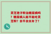 灵芝孢子粉治糖尿病吗？糖尿病人能不能吃灵芝粉？会不会太补了？