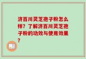 济百川灵芝孢子粉怎么样？了解济百川灵芝孢子粉的功效与使用效果？