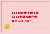 14岁能吃灵芝孢子粉吗(14岁是否适合食用灵芝孢子粉？)