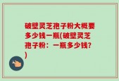 破壁灵芝孢子粉大概要多少钱一瓶(破壁灵芝孢子粉：一瓶多少钱？)