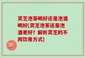 灵芝泡茶喝好还是泡酒喝好(灵芝泡茶还是泡酒更好？解析灵芝的不同饮用方式)