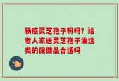 肠癌灵芝孢子粉吗？给老人家送灵芝孢子油这类的保健品合适吗