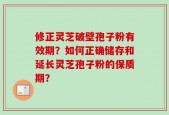 修正灵芝破壁孢子粉有效期？如何正确储存和延长灵芝孢子粉的保质期？