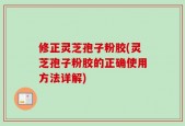 修正灵芝孢子粉胶(灵芝孢子粉胶的正确使用方法详解)