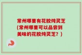 常州哪里有花胶炖灵芝(常州哪里可以品尝到美味的花胶炖灵芝？)