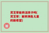 灵芝草能救活孩子吗(灵芝草：解救濒危儿童的新希望)