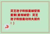 灵芝孢子粉胶囊破壁很重要(重视破壁！灵芝孢子粉胶囊功效大提升！)