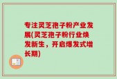 专注灵芝孢子粉产业发展(灵芝孢子粉行业焕发新生，开启爆发式增长期)
