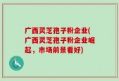 广西灵芝孢子粉企业(广西灵芝孢子粉企业崛起，市场前景看好)