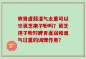 脾胃虚弱湿气太重可以吃灵芝孢子粉吗？灵芝孢子粉对脾胃虚弱和湿气过重的调理作用？