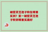 破壁灵芝孢子粉在哪里买到？紫一破壁灵芝孢子粉到哪里买最好