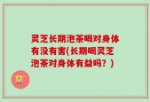 灵芝长期泡茶喝对身体有没有害(长期喝灵芝泡茶对身体有益吗？)