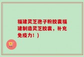 福建灵芝孢子粉胶囊福建制造灵芝胶囊，补充免疫力！)